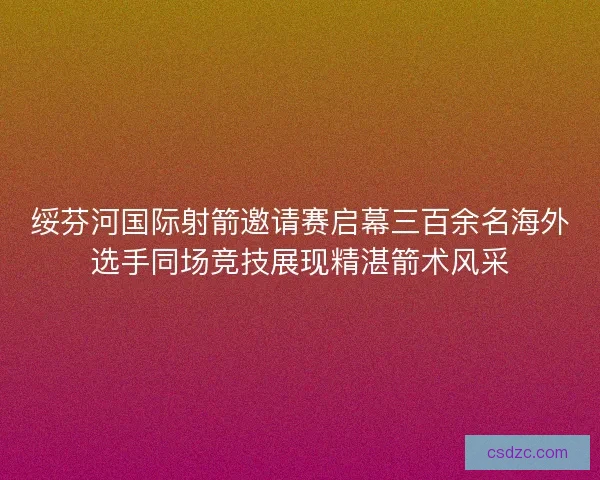 绥芬河国际射箭邀请赛启幕三百余名海外选手同场竞技展现精湛箭术风采