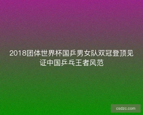 2018团体世界杯国乒男女队双冠登顶见证中国乒乓王者风范