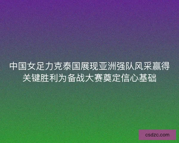 中国女足力克泰国展现亚洲强队风采赢得关键胜利为备战大赛奠定信心基础