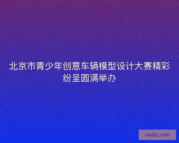 北京市青少年创意车辆模型设计大赛精彩纷呈圆满举办