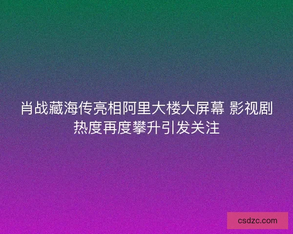 肖战藏海传亮相阿里大楼大屏幕 影视剧热度再度攀升引发关注