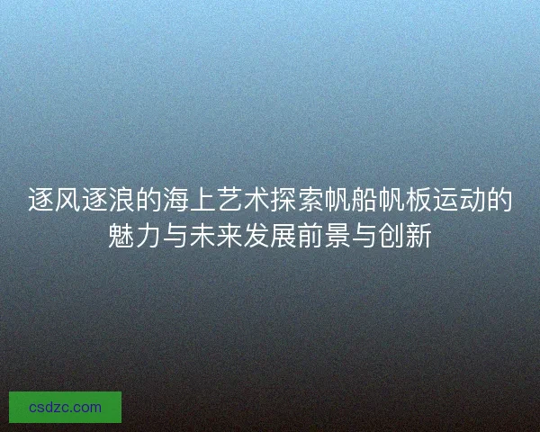 逐风逐浪的海上艺术探索帆船帆板运动的魅力与未来发展前景与创新