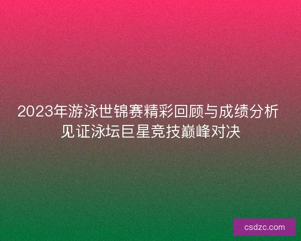 2023年游泳世锦赛精彩回顾与成绩分析 见证泳坛巨星竞技巅峰对决