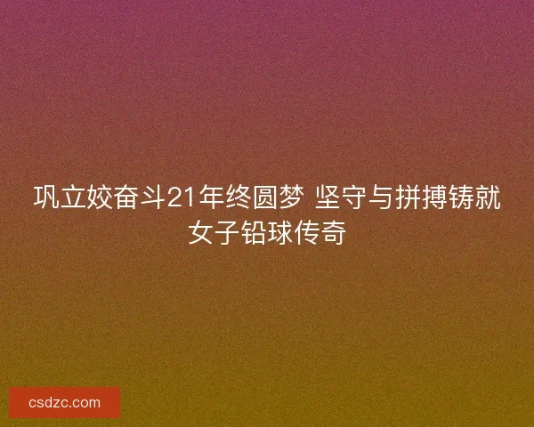 巩立姣奋斗21年终圆梦 坚守与拼搏铸就女子铅球传奇