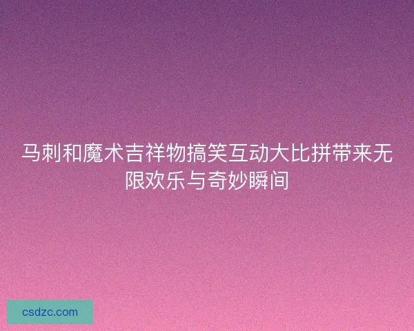 马刺和魔术吉祥物搞笑互动大比拼带来无限欢乐与奇妙瞬间