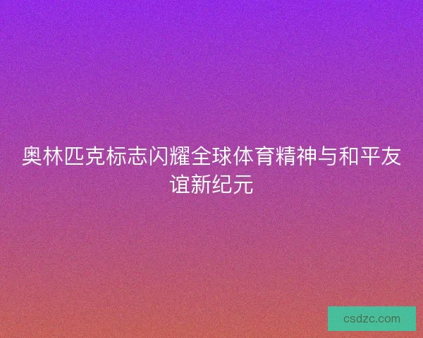 奥林匹克标志闪耀全球体育精神与和平友谊新纪元