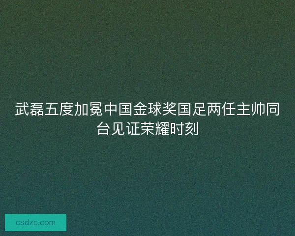 武磊五度加冕中国金球奖国足两任主帅同台见证荣耀时刻