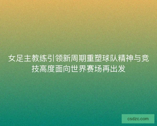 女足主教练引领新周期重塑球队精神与竞技高度面向世界赛场再出发