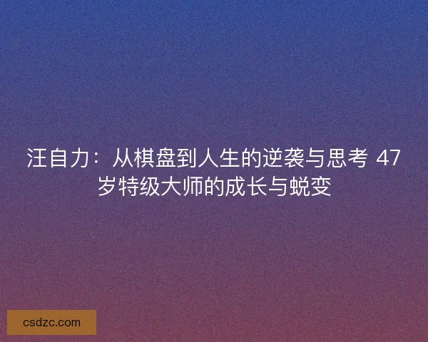汪自力：从棋盘到人生的逆袭与思考 47岁特级大师的成长与蜕变