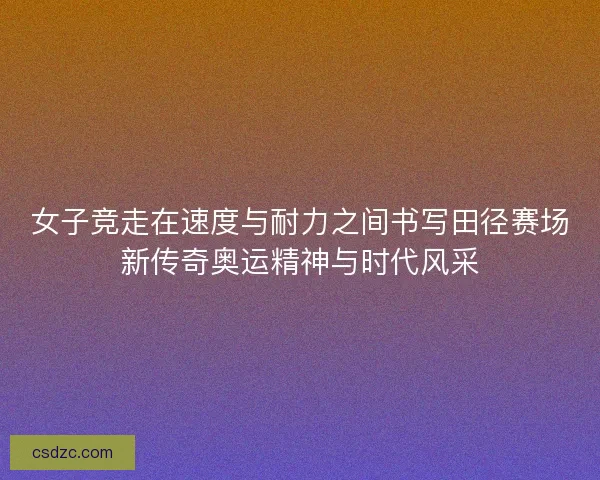 女子竞走在速度与耐力之间书写田径赛场新传奇奥运精神与时代风采