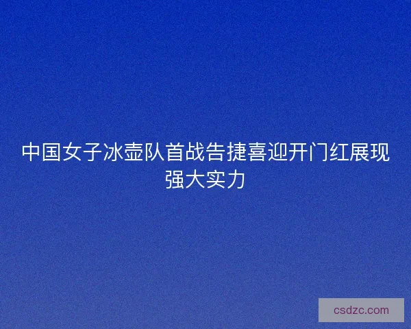 中国女子冰壶队首战告捷喜迎开门红展现强大实力