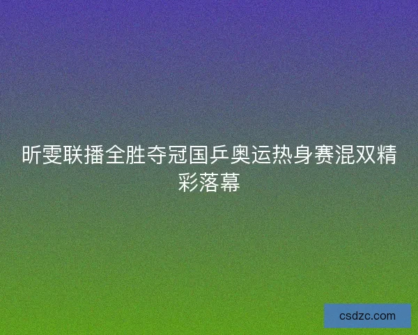 昕雯联播全胜夺冠国乒奥运热身赛混双精彩落幕